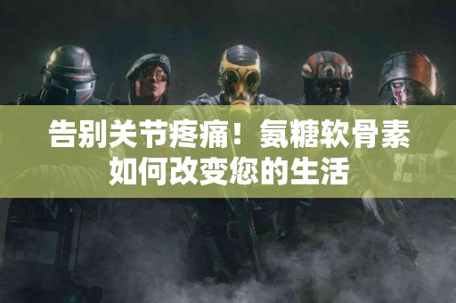 告别关节疼痛！氨糖软骨素如何改变您的生活