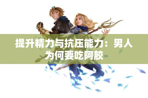 提升精力与抗压能力：男人为何要吃阿胶