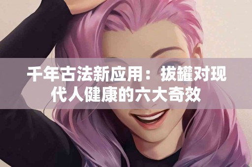 千年古法新应用：拔罐对现代人健康的六大奇效