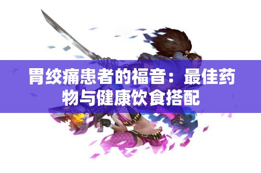 胃绞痛患者的福音：最佳药物与健康饮食搭配