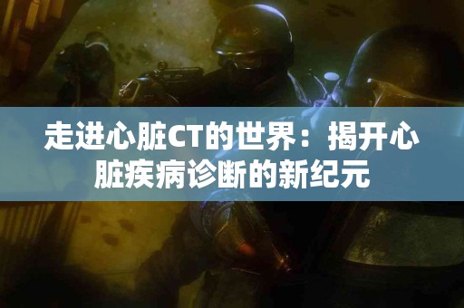 走进心脏CT的世界：揭开心脏疾病诊断的新纪元