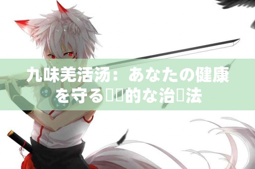 九味羌活汤：あなたの健康を守る伝統的な治療法