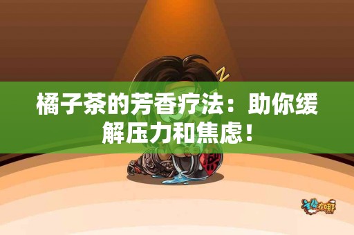 橘子茶的芳香疗法：助你缓解压力和焦虑！