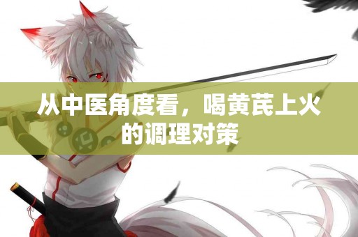 从中医角度看，喝黄芪上火的调理对策