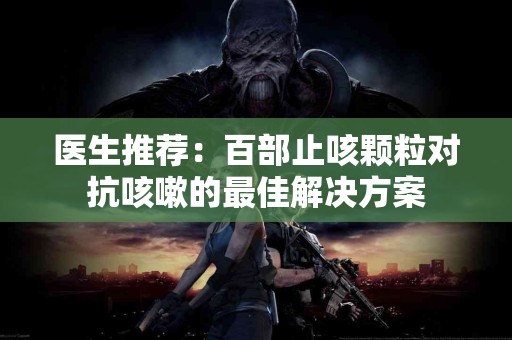 医生推荐：百部止咳颗粒对抗咳嗽的最佳解决方案