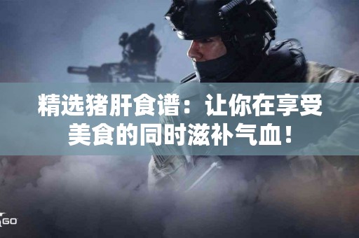 精选猪肝食谱：让你在享受美食的同时滋补气血！