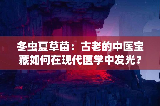 冬虫夏草菌：古老的中医宝藏如何在现代医学中发光？