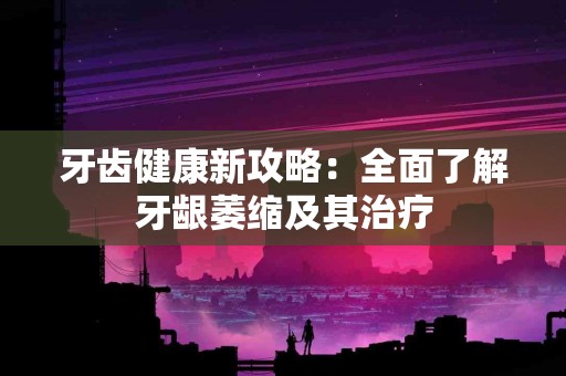 牙齿健康新攻略：全面了解牙龈萎缩及其治疗
