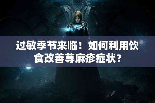过敏季节来临！如何利用饮食改善荨麻疹症状？