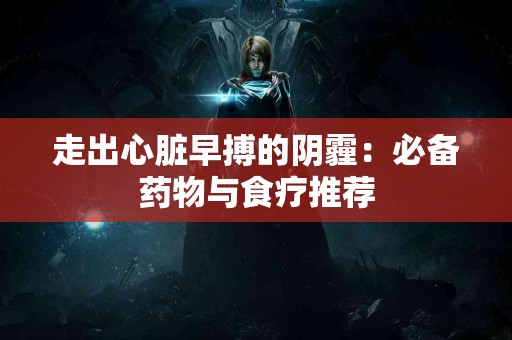 走出心脏早搏的阴霾：必备药物与食疗推荐