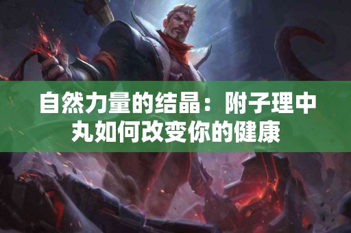 自然力量的结晶：附子理中丸如何改变你的健康