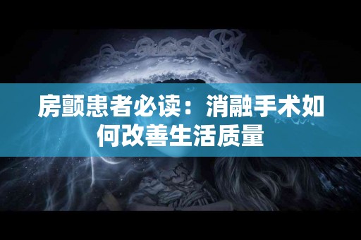 房颤患者必读：消融手术如何改善生活质量