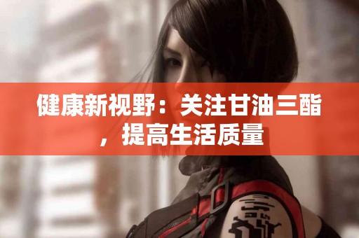 健康新视野：关注甘油三酯，提高生活质量