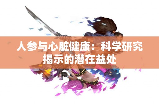 人参与心脏健康：科学研究揭示的潜在益处