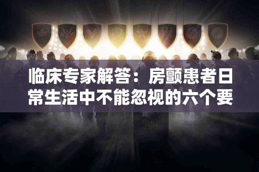 临床专家解答：房颤患者日常生活中不能忽视的六个要点