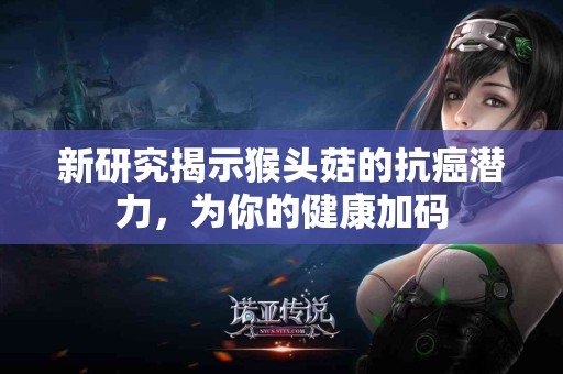 新研究揭示猴头菇的抗癌潜力，为你的健康加码