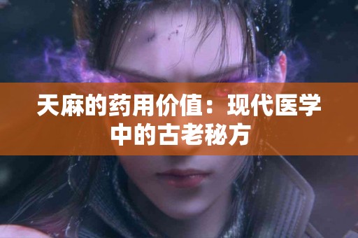 天麻的药用价值：现代医学中的古老秘方