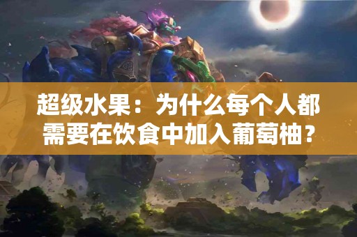 超级水果：为什么每个人都需要在饮食中加入葡萄柚？