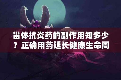 甾体抗炎药的副作用知多少？正确用药延长健康生命周期