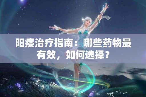 阳痿治疗指南：哪些药物最有效，如何选择？