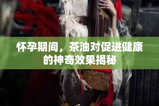 怀孕期间，茶油对促进健康的神奇效果揭秘