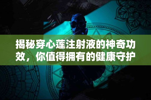 揭秘穿心莲注射液的神奇功效，你值得拥有的健康守护者