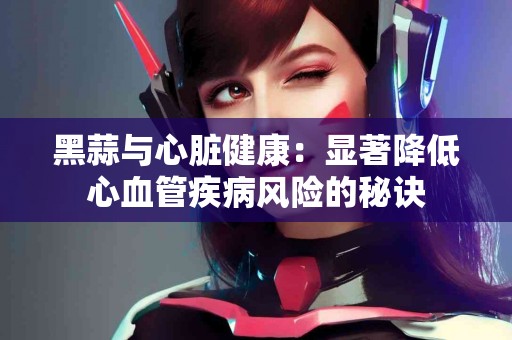 黑蒜与心脏健康：显著降低心血管疾病风险的秘诀