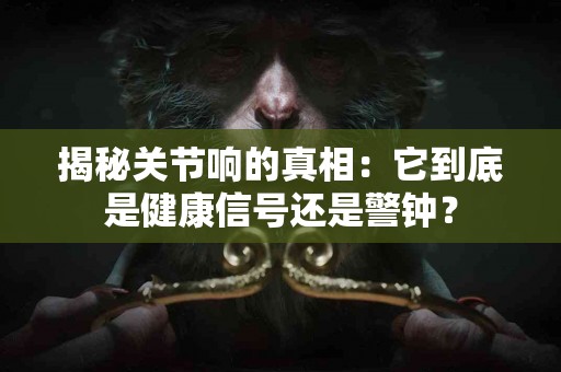 揭秘关节响的真相：它到底是健康信号还是警钟？