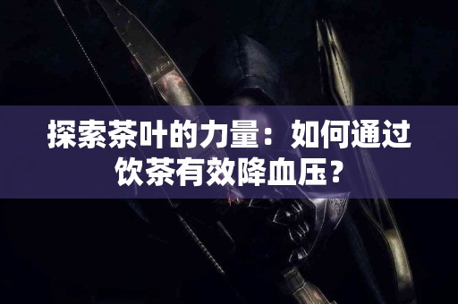 探索茶叶的力量：如何通过饮茶有效降血压？