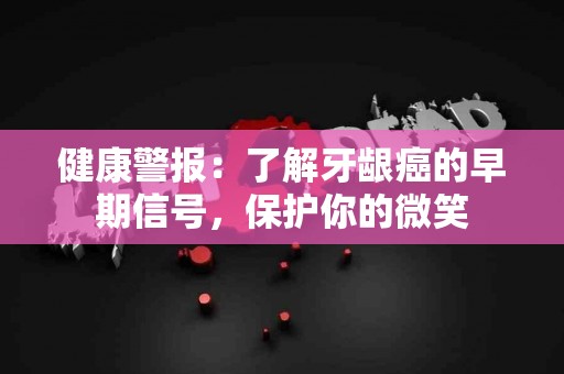 健康警报：了解牙龈癌的早期信号，保护你的微笑