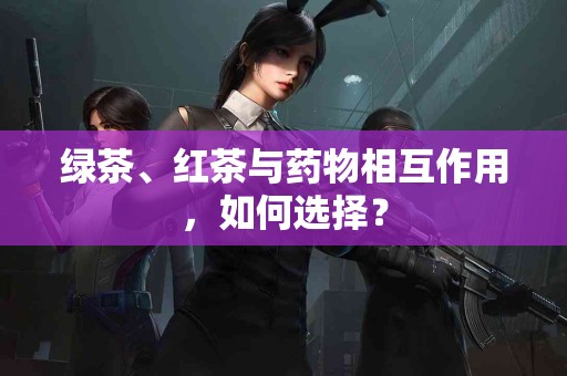 绿茶、红茶与药物相互作用，如何选择？