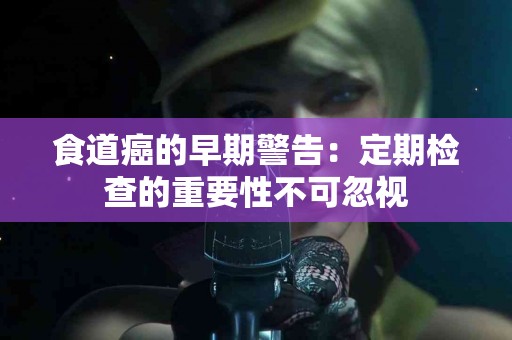 食道癌的早期警告：定期检查的重要性不可忽视