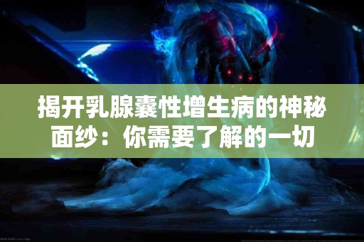 揭开乳腺囊性增生病的神秘面纱：你需要了解的一切