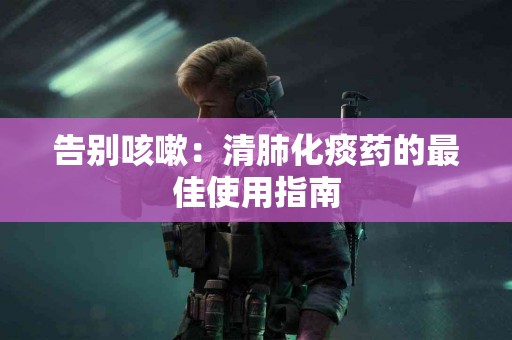 告别咳嗽：清肺化痰药的最佳使用指南