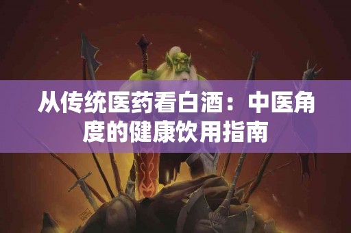 从传统医药看白酒：中医角度的健康饮用指南