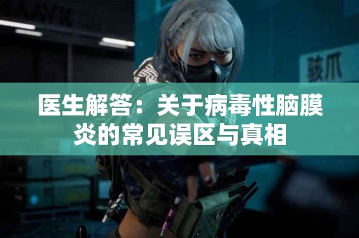 医生解答：关于病毒性脑膜炎的常见误区与真相