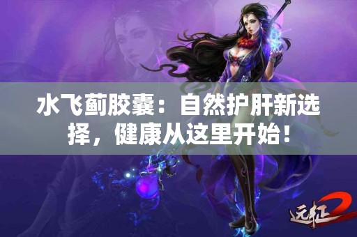 水飞蓟胶囊：自然护肝新选择，健康从这里开始！