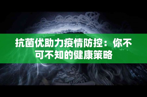 抗菌优助力疫情防控：你不可不知的健康策略