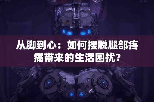 从脚到心：如何摆脱腿部疼痛带来的生活困扰？