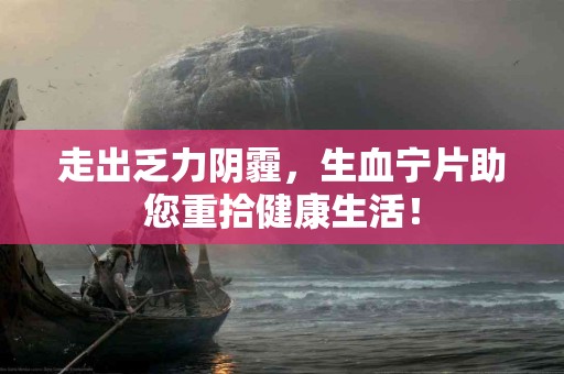 走出乏力阴霾，生血宁片助您重拾健康生活！