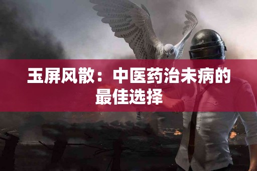 玉屏风散：中医药治未病的最佳选择